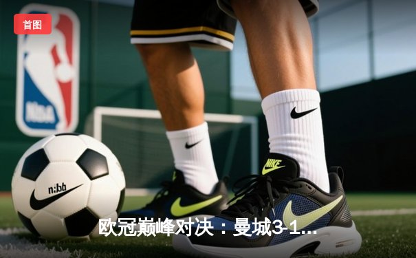 欧冠巅峰对决：曼城3-1逆转皇马，哈兰德双响锁定决赛席位