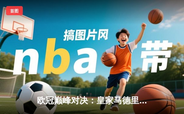 欧冠巅峰对决：皇家马德里加时鏖战3-2逆转曼城，本泽马双响锁定决赛席位