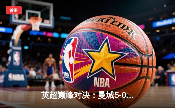 英超巅峰对决：曼城5-0横扫曼联，哈兰德帽子戏法刷新历史