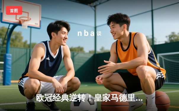 欧冠经典逆转！皇家马德里3-1力克拜仁慕尼黑，维尼修斯双响锁定决赛席位