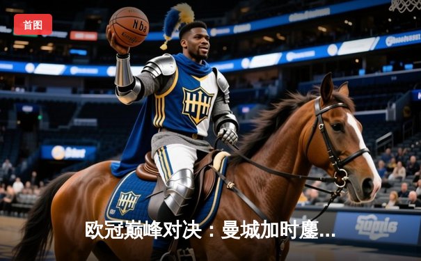 欧冠巅峰对决：曼城加时鏖战4-3险胜拜仁，哈兰德双响主宰关键战役