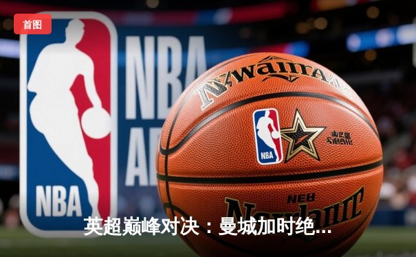 英超巅峰对决：曼城加时绝杀利物浦，哈兰德双响锁定胜局