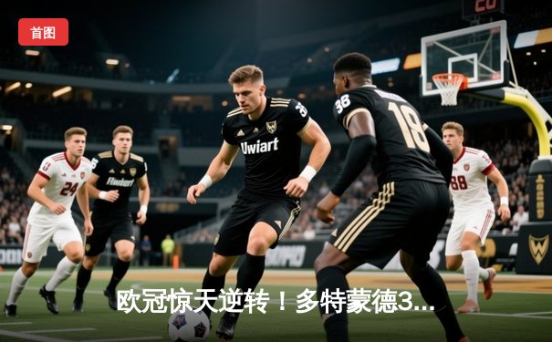 欧冠惊天逆转！多特蒙德3-2绝杀巴黎，桑乔独造两球主宰伊杜纳信号公园